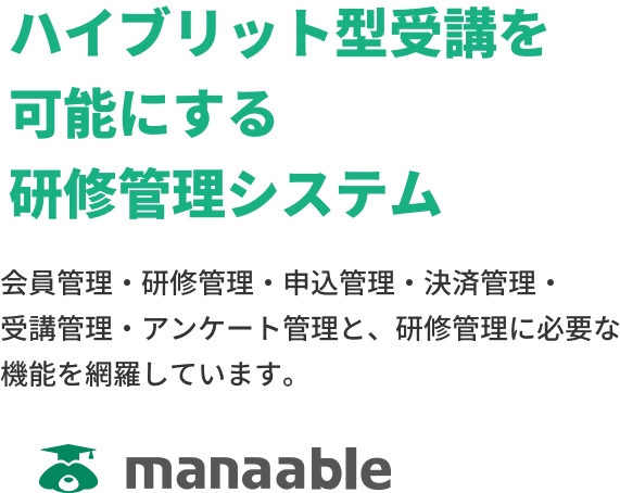 「ハイブリット型受講を可能にする 研修管理システム」会員管理・研修管理・申込管理・決済管理・受講管理・アンケート管理と、研修管理に必要な機能を網羅しています。-manaable-